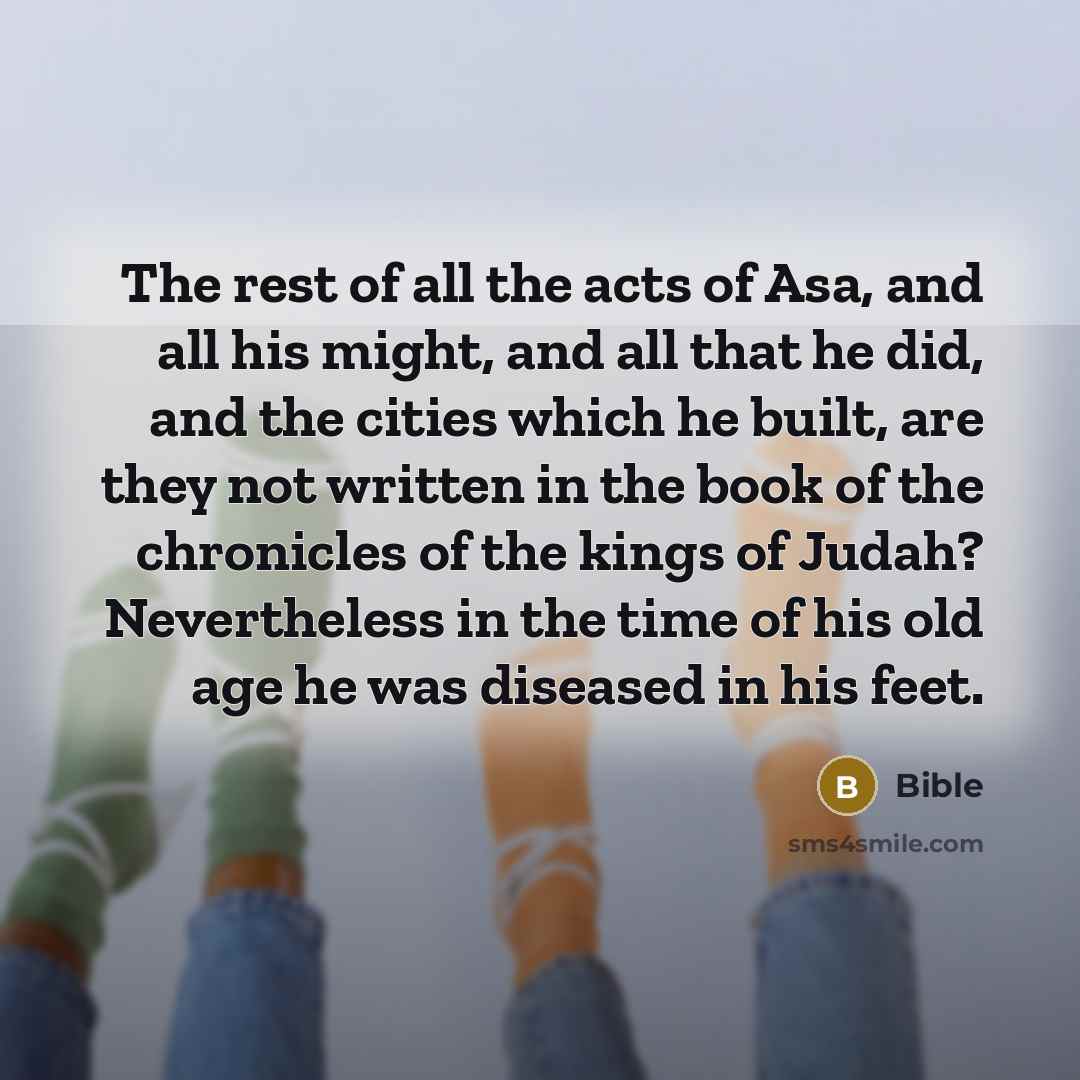 “The rest of all the acts of Asa, and all his might, and all that he did, and the cities which he built, are they not written in the book of the chronicles of the kings of Judah? Nevertheless in the time of his old age he was diseased in his feet.” quote by Bible
