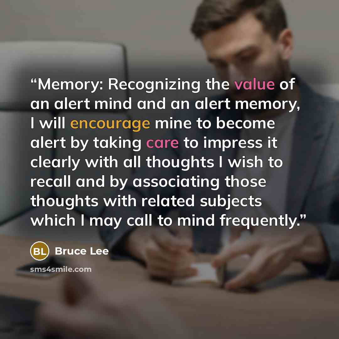“Memory: Recognizing the value of an alert mind and an alert memory, I will encourage mine to become alert by taking care to impress it clearly with all thoughts I wish to recall and by associating those thoughts with related subjects which I may call to mind frequently.” quote by Bruce Lee