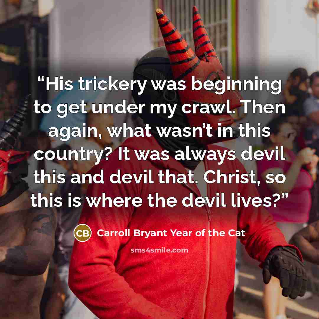 “His trickery was beginning to get under my crawl. Then again, what wasn’t in this country? It was always devil this and devil that. Christ, so this is where the devil lives?” quote by Carroll Bryant Year of the Cat