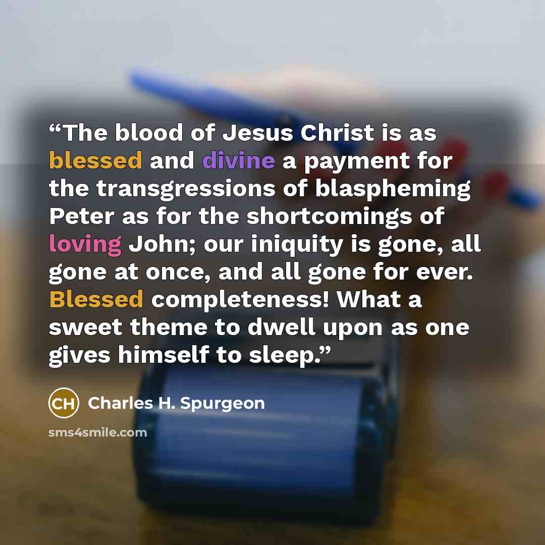 “The blood of Jesus Christ is as blessed and divine a payment for the transgressions of blaspheming Peter as for the shortcomings of loving John; our iniquity is gone, all gone at once, and all gone for ever. Blessed completeness! What a sweet theme to dwell upon as one gives himself to sleep.” quote by Charles H. Spurgeon