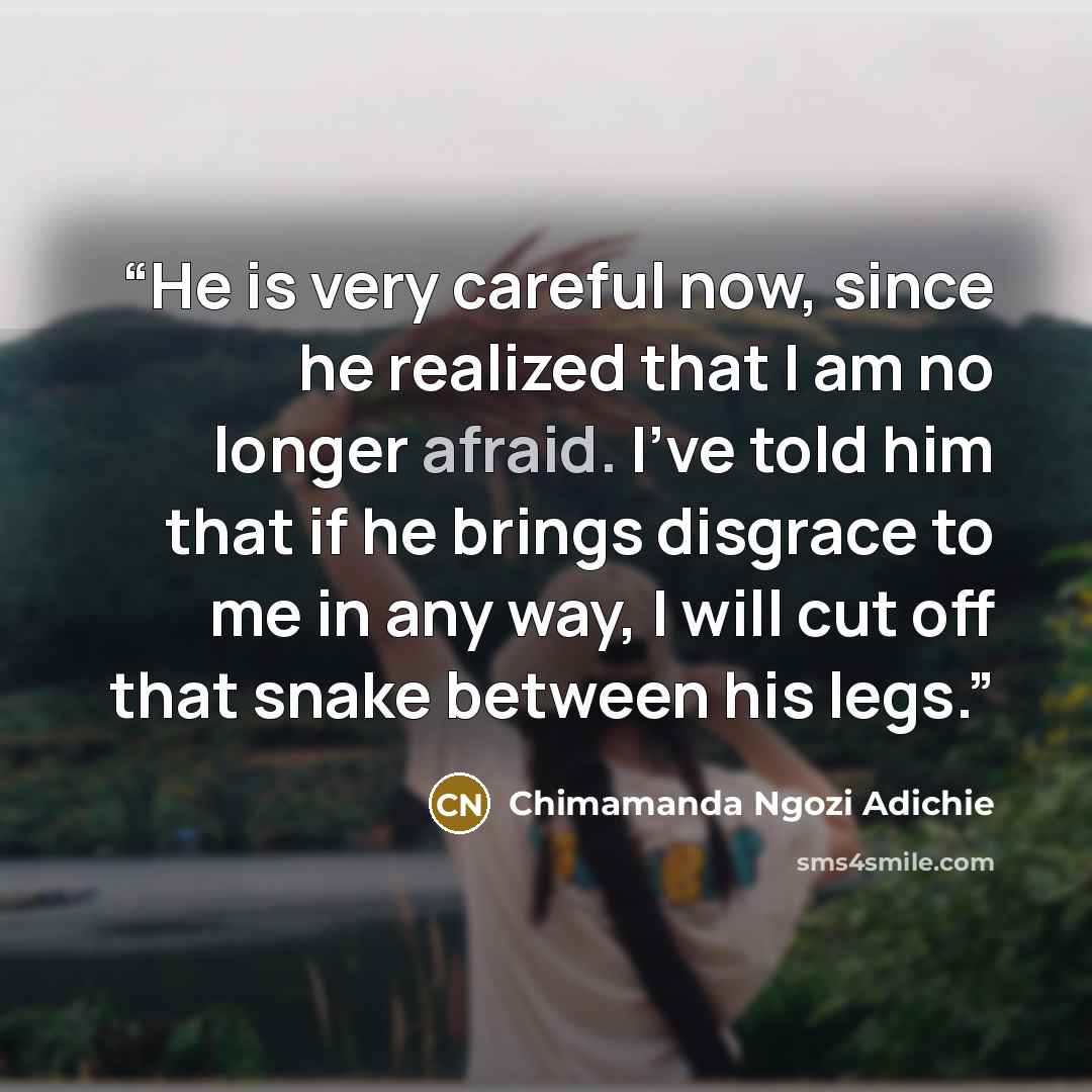 “He is very careful now, since he realized that I am no longer afraid. I've told him that if he brings disgrace to me in any way, I will cut off that snake between his legs.” quote by Chimamanda Ngozi Adichie