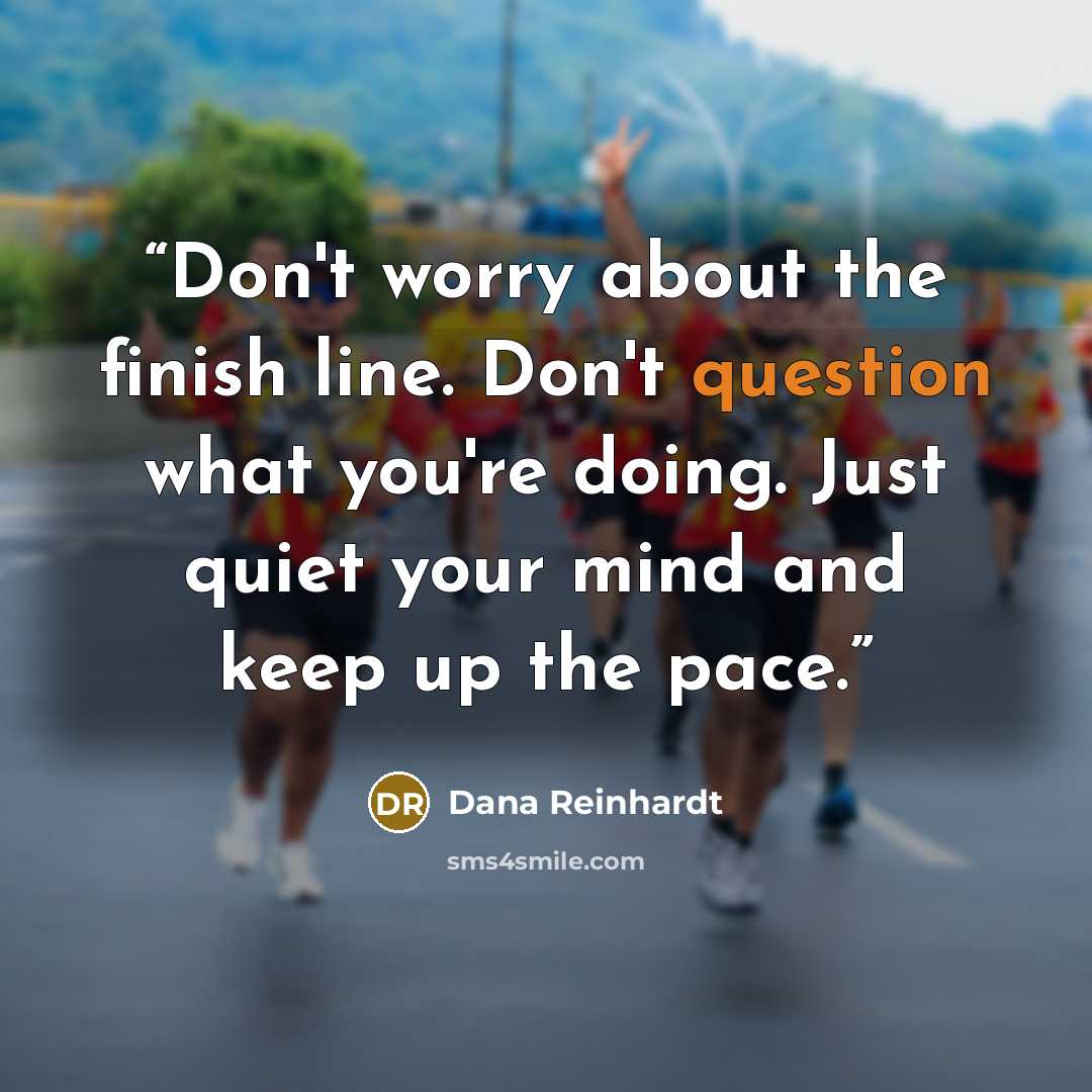 “Don't worry about the finish line. Don't question what you're doing. Just quiet your mind and keep up the pace.” quote by Dana Reinhardt