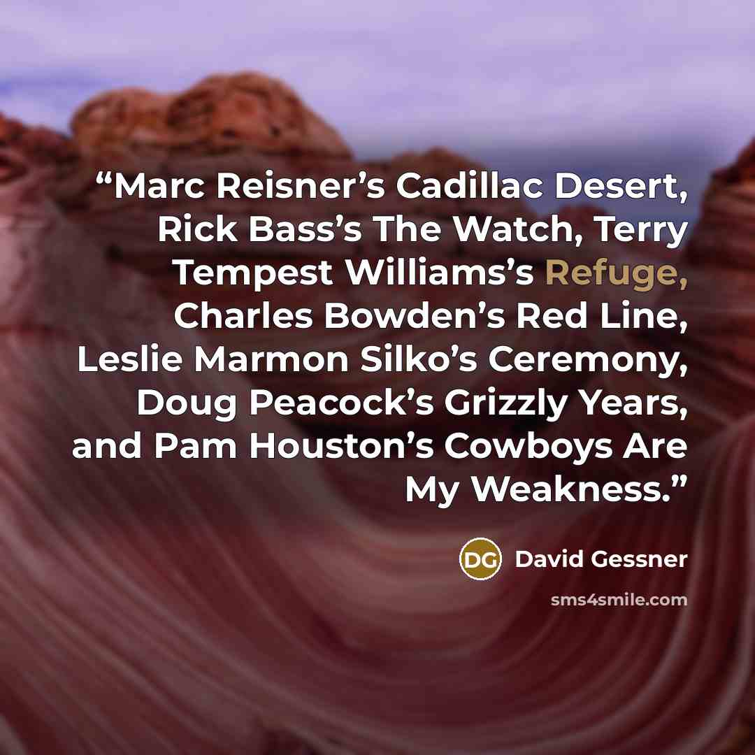“Marc Reisner’s Cadillac Desert, Rick Bass’s The Watch, Terry Tempest Williams’s Refuge, Charles Bowden’s Red Line, Leslie Marmon Silko’s Ceremony, Doug Peacock’s Grizzly Years, and Pam Houston’s Cowboys Are My Weakness.” quote by David Gessner