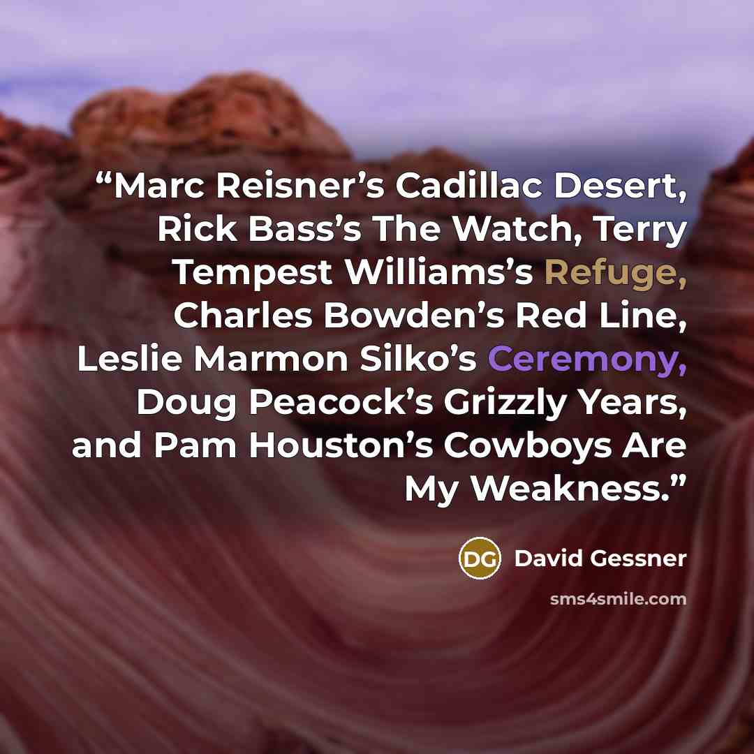 “Marc Reisner’s Cadillac Desert, Rick Bass’s The Watch, Terry Tempest Williams’s Refuge, Charles Bowden’s Red Line, Leslie Marmon Silko’s Ceremony, Doug Peacock’s Grizzly Years, and Pam Houston’s Cowboys Are My Weakness.” quote by David Gessner