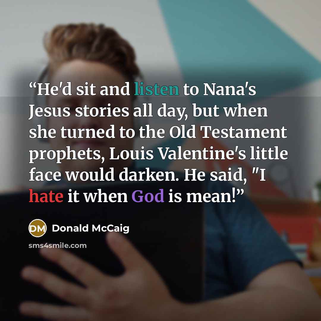 “He'd sit and listen to Nana's Jesus stories all day, but when she turned to the Old Testament prophets, Louis Valentine's little face would darken. He said, "I hate it when God is mean!” quote by Donald McCaig