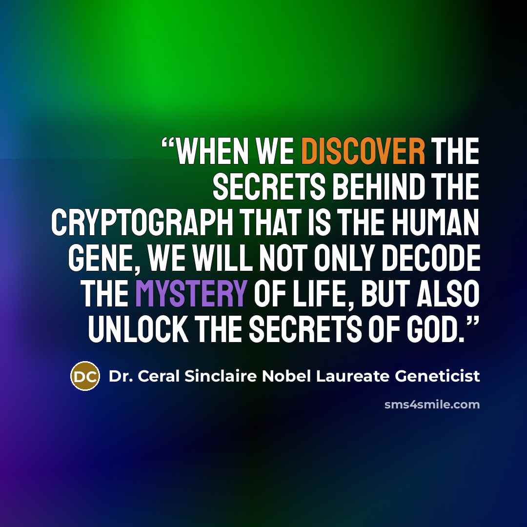 “When we discover the secrets behind the cryptograph that is the human gene, we will not only decode the mystery of life, but also unlock the secrets of God.” quote by Dr. Ceral Sinclaire Nobel Laureate Geneticist