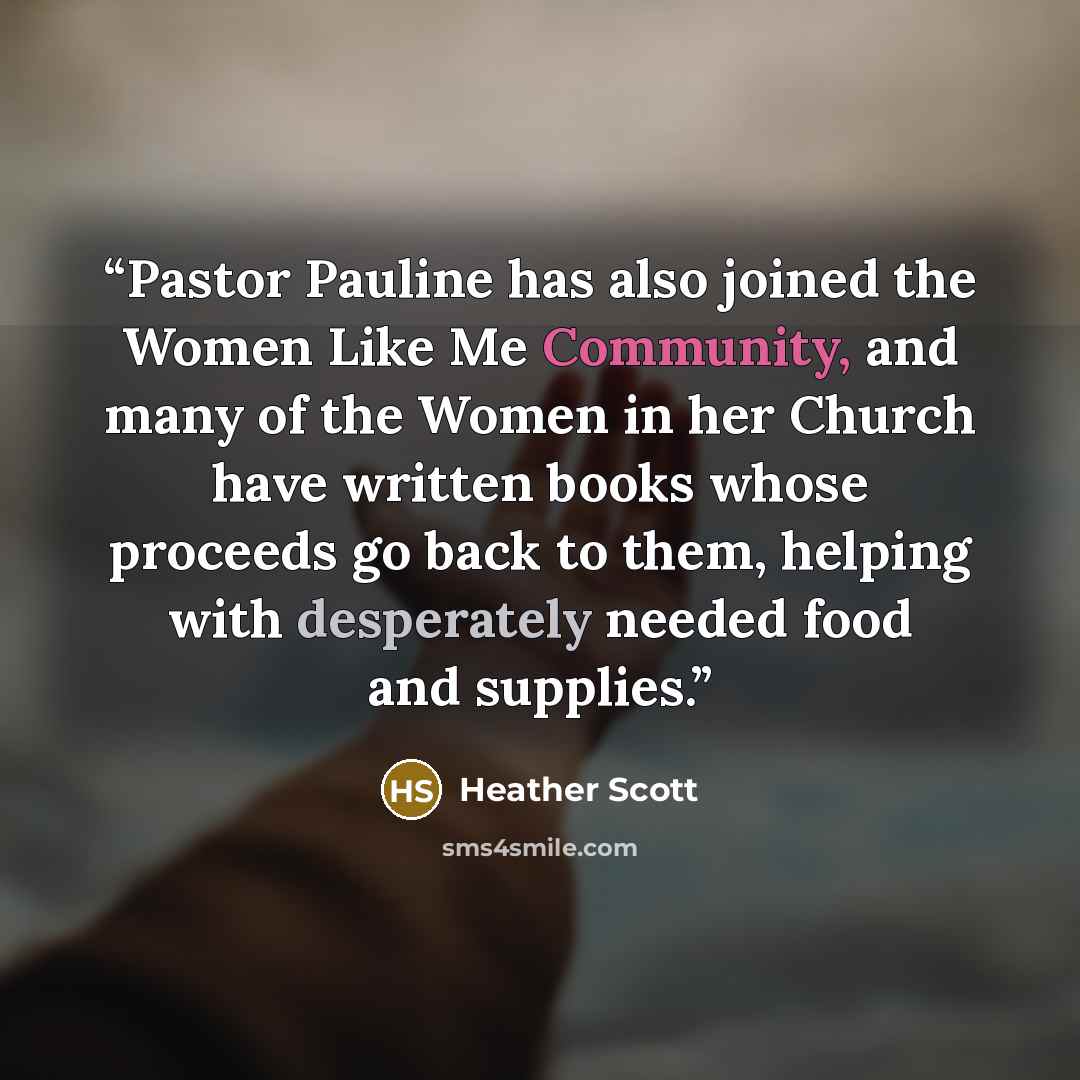 “Pastor Pauline has also joined the Women Like Me Community, and many of the Women in her Church have written books whose proceeds go back to them, helping with desperately needed food and supplies.” quote by Heather Scott