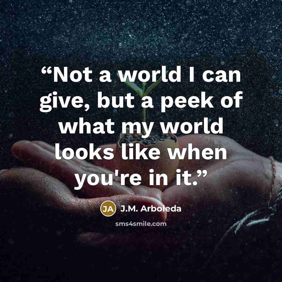 “Not a world I can give, but a peek of what my world looks like when you're in it.” quote by J.M. Arboleda