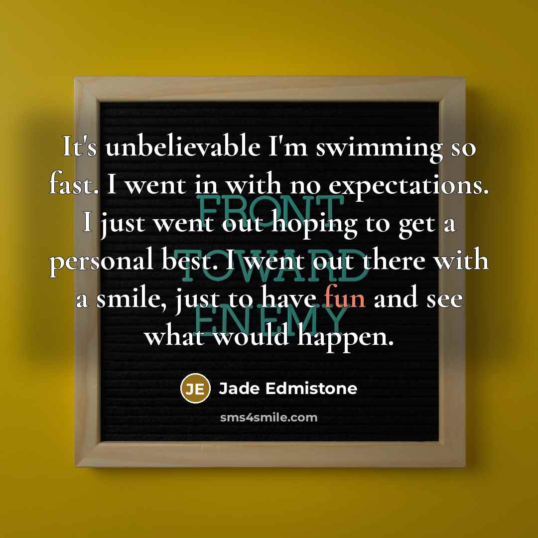 “It's unbelievable I'm swimming so fast. I went in with no expectations. I just went out hoping to get a personal best. I went out there with a smile, just to have fun and see what would happen.” quote by Jade Edmistone
