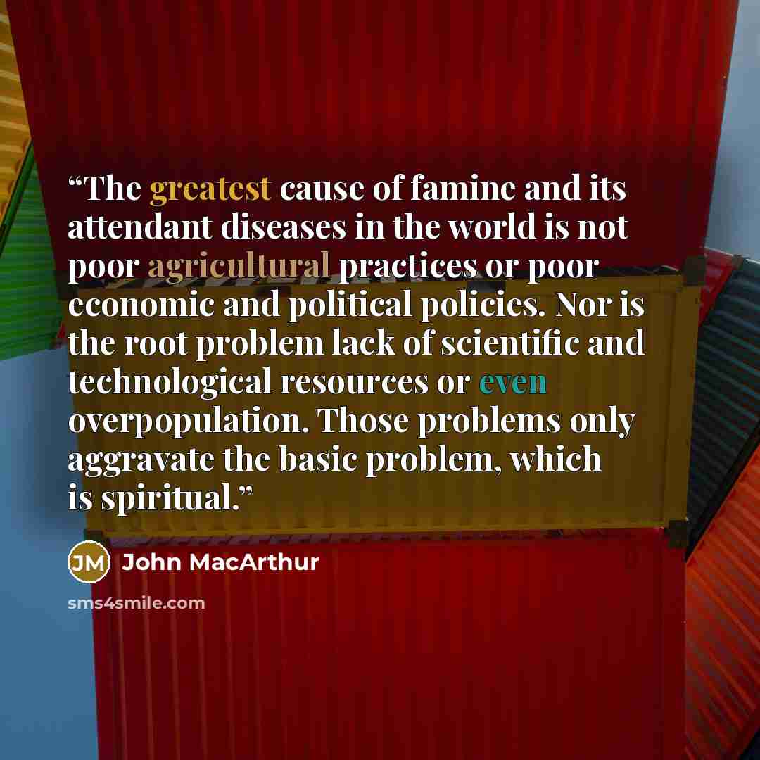“The greatest cause of famine and its attendant diseases in the world is not poor agricultural practices or poor economic and political policies. Nor is the root problem lack of scientific and technological resources or even overpopulation. Those problems only aggravate the basic problem, which is…” quote by John MacArthur