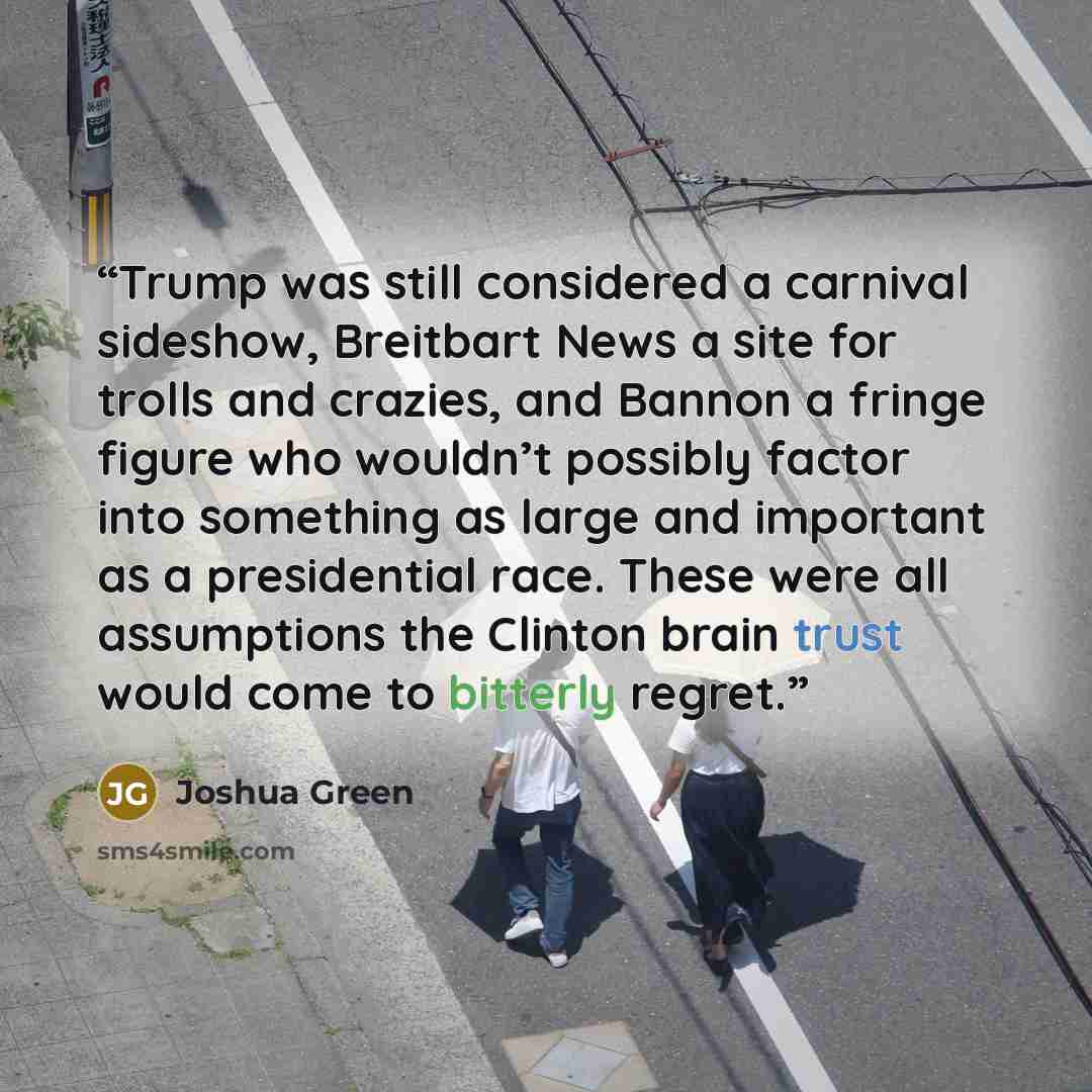 “Trump was still considered a carnival sideshow, Breitbart News a site for trolls and crazies, and Bannon a fringe figure who wouldn’t possibly factor into something as large and important as a presidential race. These were all assumptions the Clinton brain trust would come to bitterly regret.” quote by Joshua Green