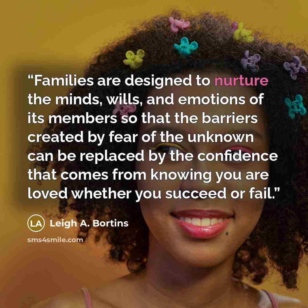 “Families are designed to nurture the minds, wills, and emotions of its members so that the barriers created by fear of the unknown can be replaced by the confidence that comes from knowing you are loved whether you succeed or fail.” quote by Leigh A. Bortins