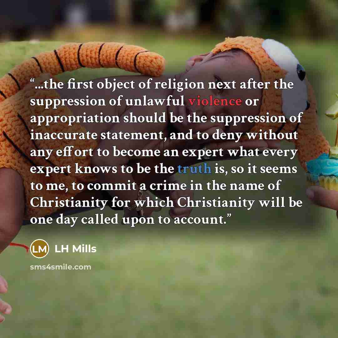 “...the first object of religion next after the suppression of unlawful violence or appropriation should be the suppression of inaccurate statement, and to deny without any effort to become an expert what every expert knows to be the truth is, so it seems to me, to commit a crime in the name of…” quote by LH Mills