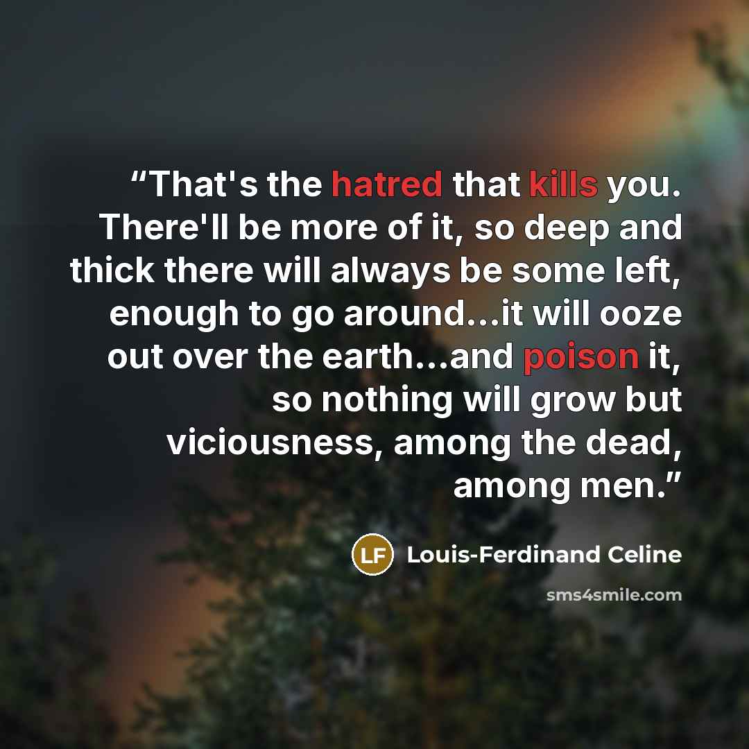 “That's the hatred that kills you. There'll be more of it, so deep and thick there will always be some left, enough to go around...it will ooze out over the earth...and poison it, so nothing will grow but viciousness, among the dead, among men.” quote by Louis-Ferdinand Céline