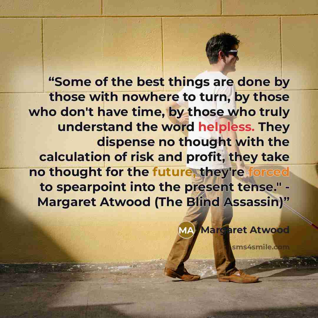 “Some of the best things are done by those with nowhere to turn, by those who don't have time, by those who truly understand the word helpless. They dispense no thought with the calculation of risk and profit, they take no thought for the future, they're forced to spearpoint into the present…” quote by Margaret Atwood