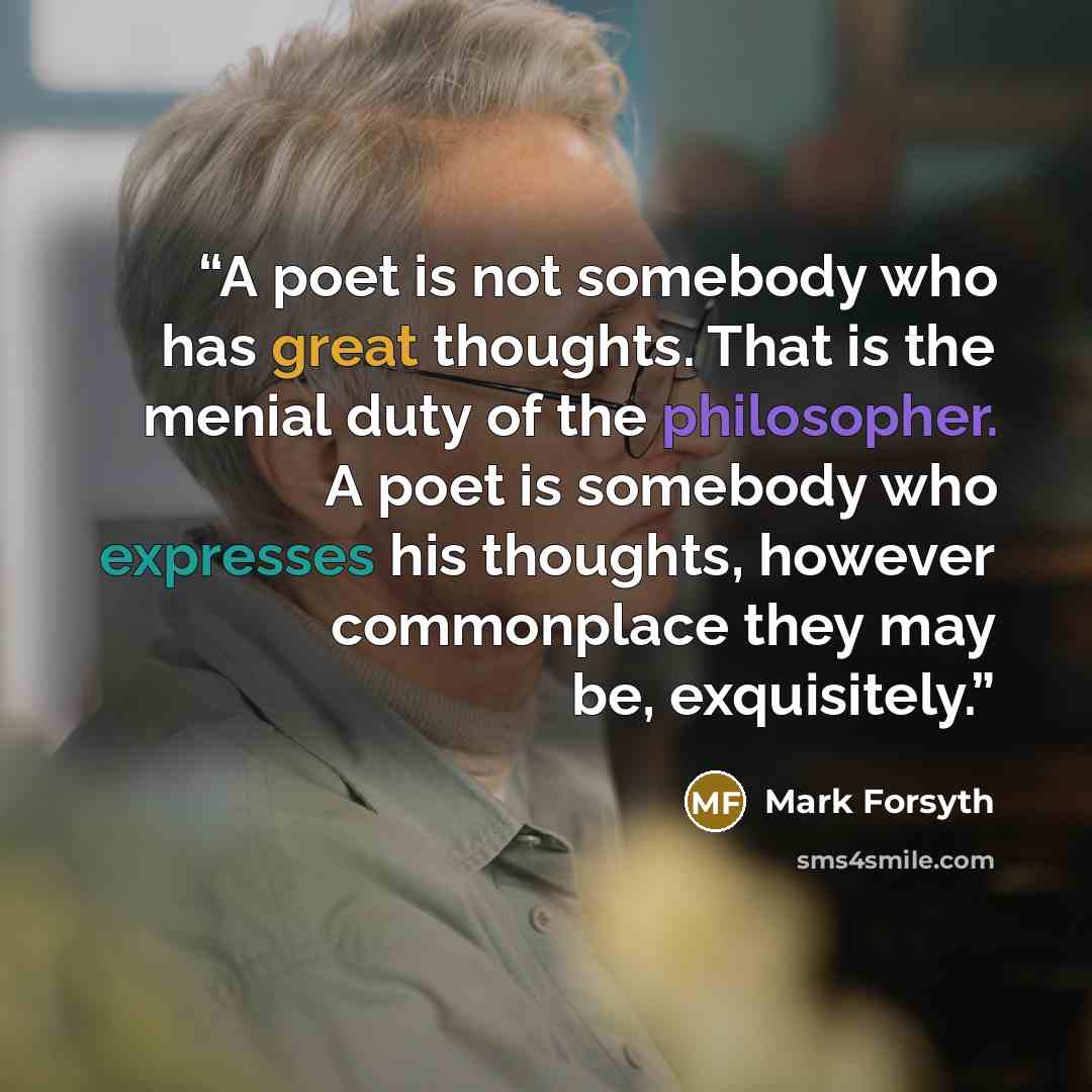 “A poet is not somebody who has great thoughts. That is the menial duty of the philosopher. A poet is somebody who expresses his thoughts, however commonplace they may be, exquisitely.” quote by Mark Forsyth