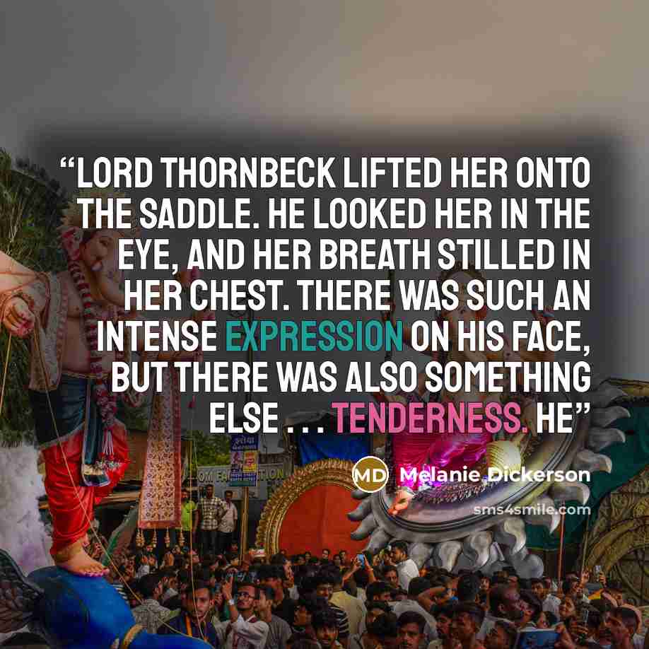 “Lord Thornbeck lifted her onto the saddle. He looked her in the eye, and her breath stilled in her chest. There was such an intense expression on his face, but there was also something else . . . tenderness. He” quote by Melanie Dickerson