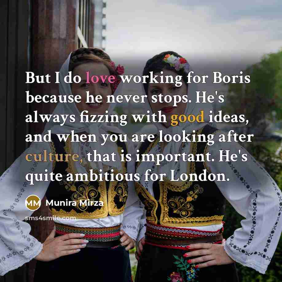 “But I do love working for Boris because he never stops. He's always fizzing with good ideas, and when you are looking after culture, that is important. He's quite ambitious for London.” quote by Munira Mirza