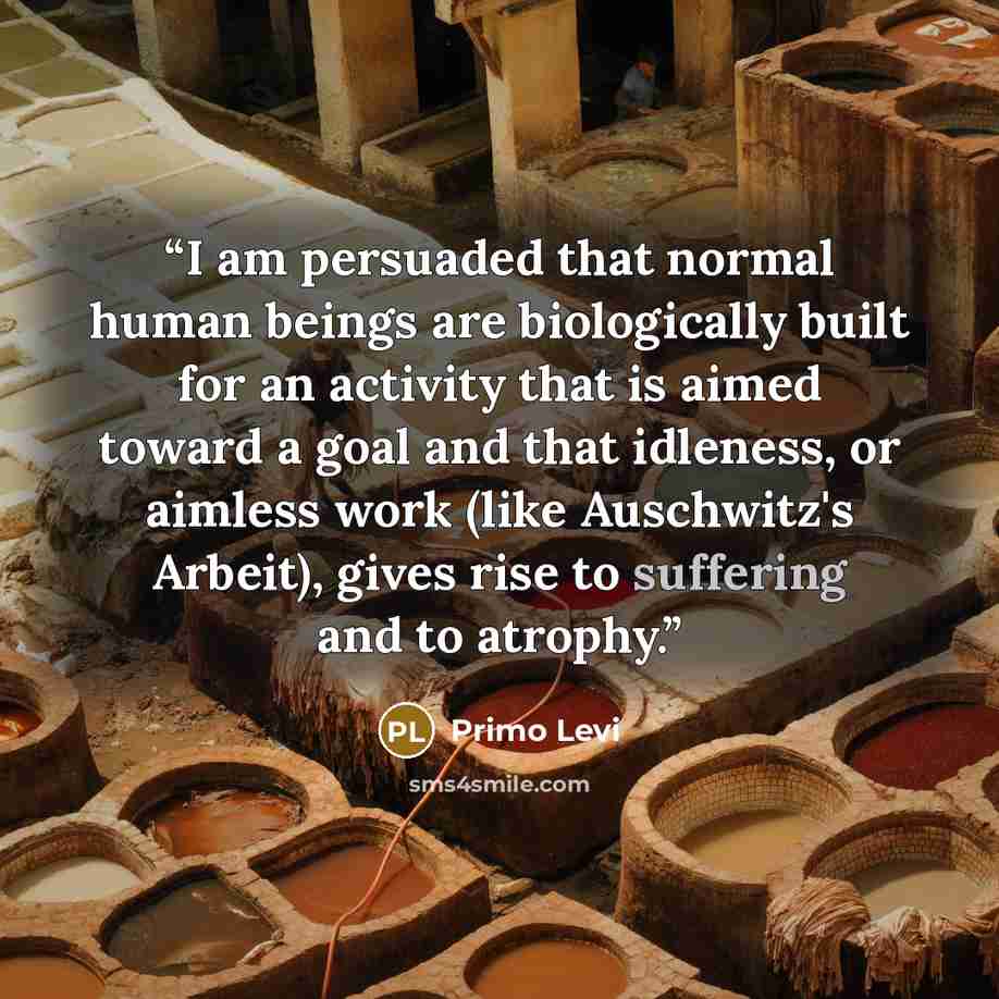 “I am persuaded that normal human beings are biologically built for an activity that is aimed toward a goal and that idleness, or aimless work (like Auschwitz's Arbeit), gives rise to suffering and to atrophy.” quote by Primo Levi