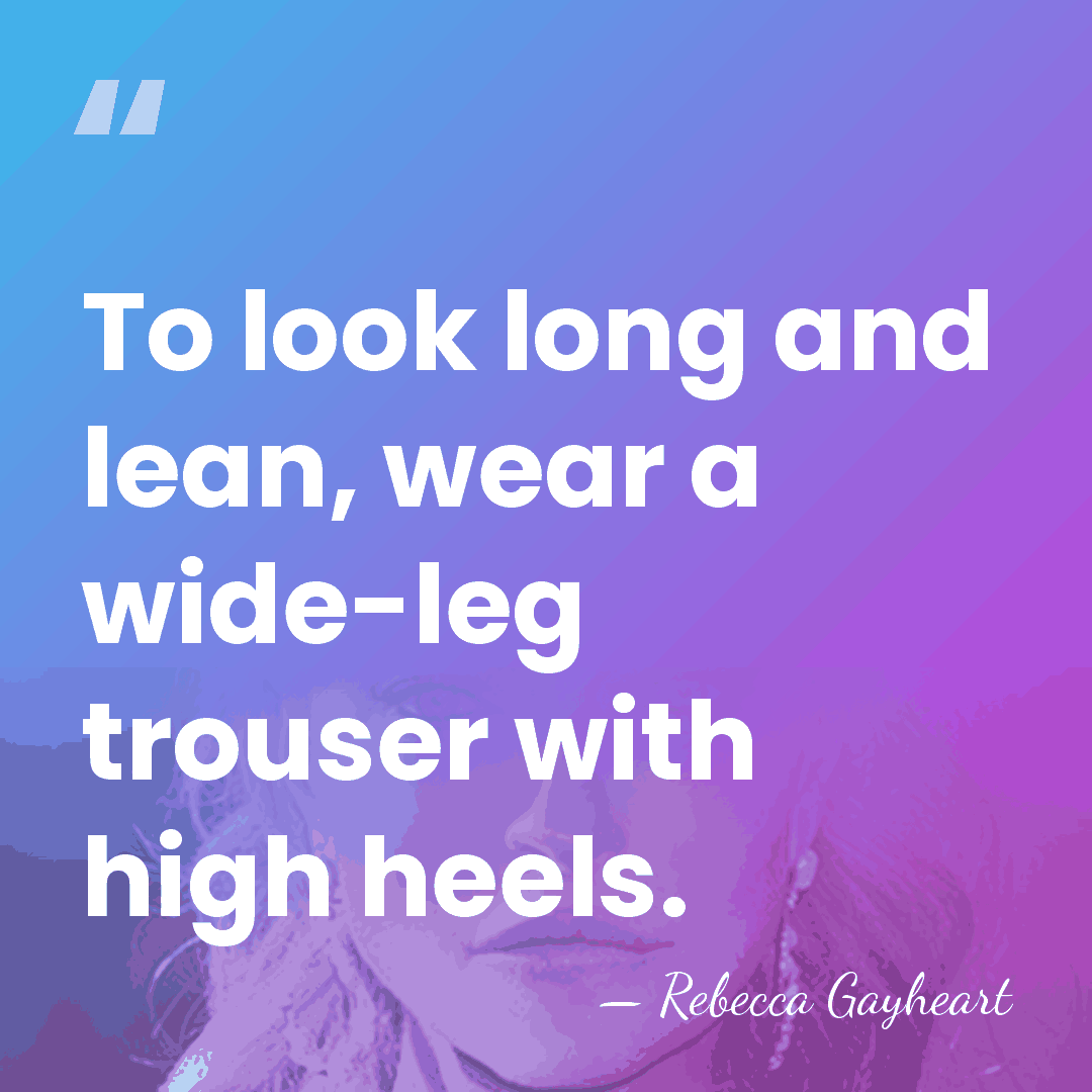 To look long and lean, wear a wide-leg trouser with high heels. - Rebecca Gayheart