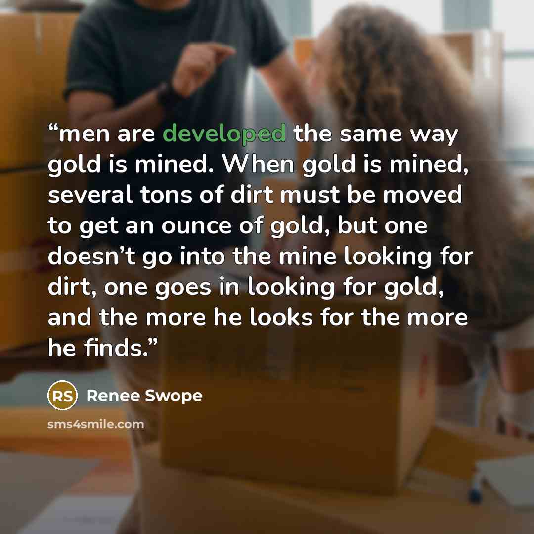 “men are developed the same way gold is mined. When gold is mined, several tons of dirt must be moved to get an ounce of gold, but one doesn’t go into the mine looking for dirt, one goes in looking for gold, and the more he looks for the more he finds.” quote by Renee Swope
