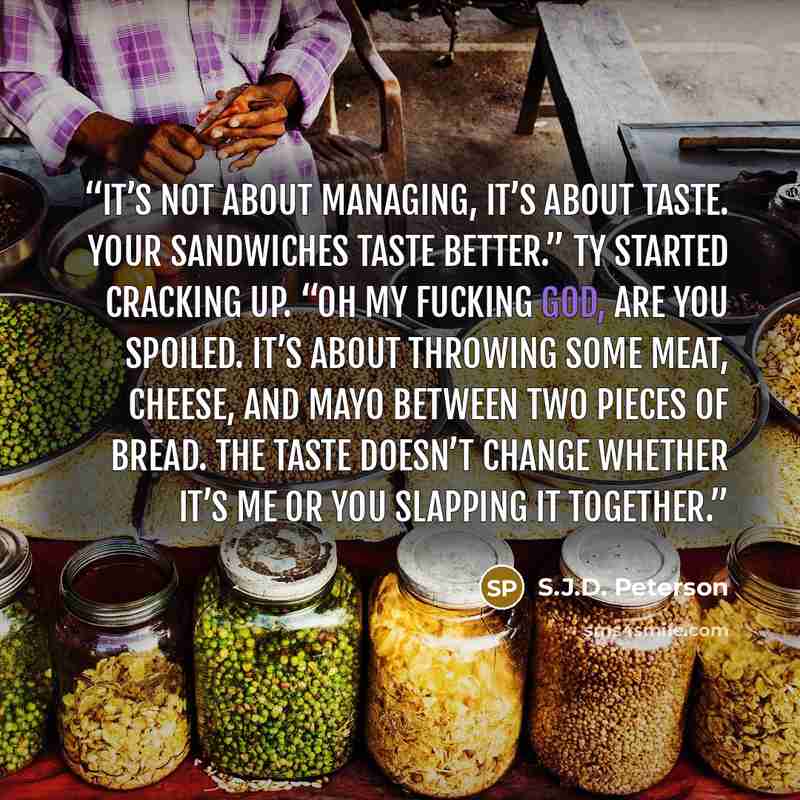 “It’s not about managing, it’s about taste. Your sandwiches taste better.” Ty started cracking up. “Oh my fucking God, are you spoiled. It’s about throwing some meat, cheese, and mayo between two pieces of bread. The taste doesn’t change whether it’s me or you slapping it together.” quote by S.J.D. Peterson