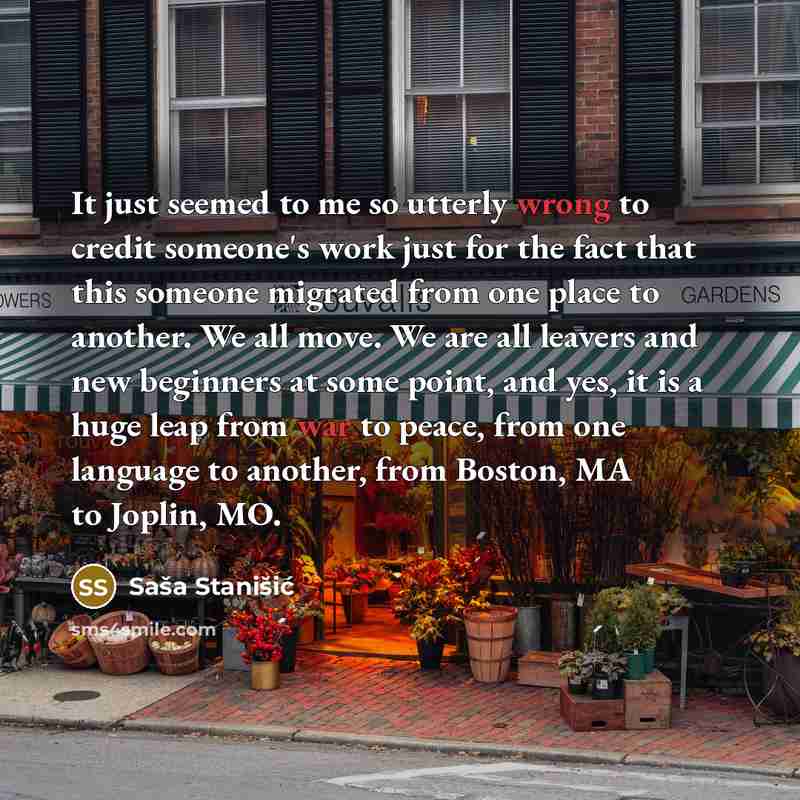 “It just seemed to me so utterly wrong to credit someone's work just for the fact that this someone migrated from one place to another. We all move. We are all leavers and new beginners at some point, and yes, it is a huge leap from war to peace, from one language to another, from Boston, MA to…” quote by Sasa Stanisic