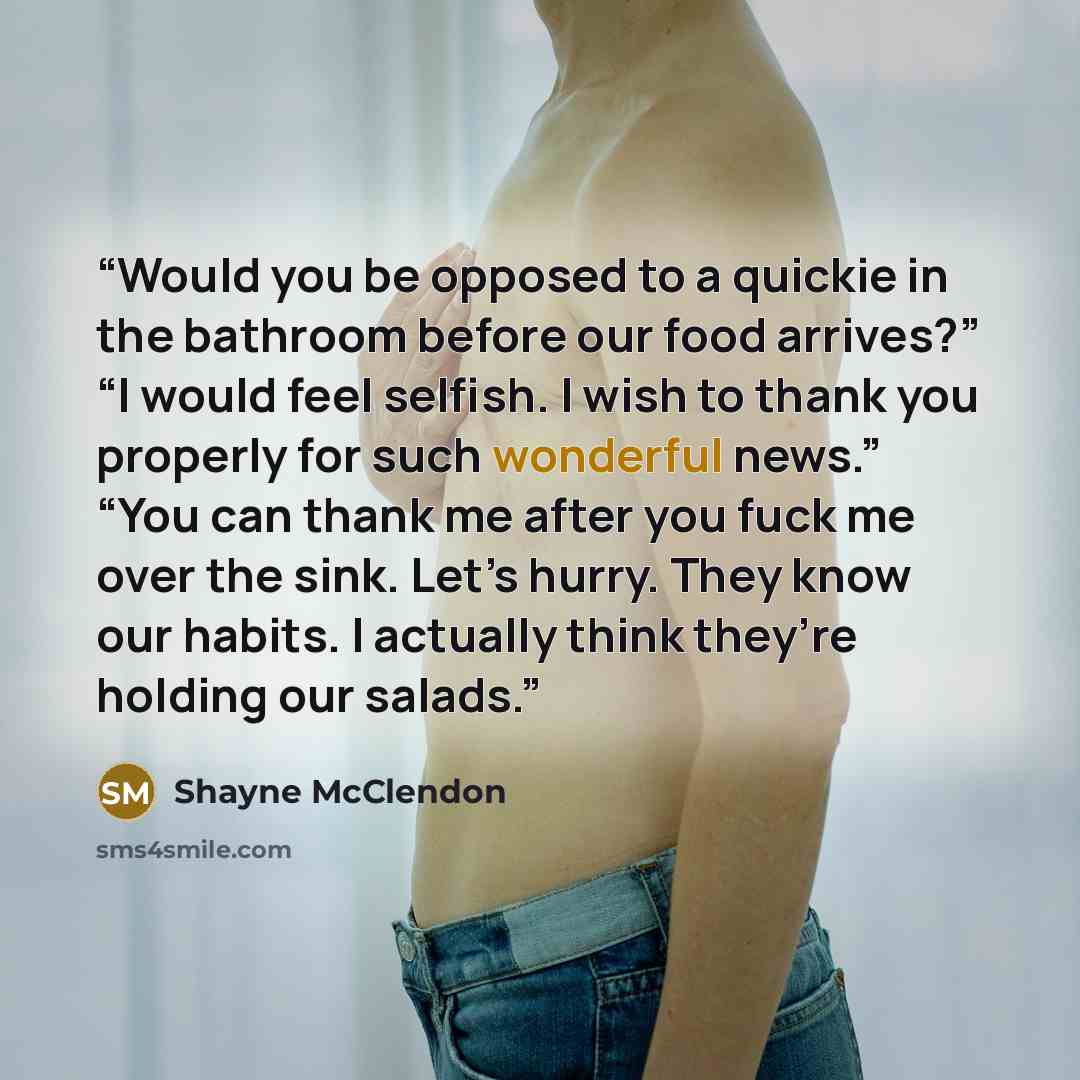 “Would you be opposed to a quickie in the bathroom before our food arrives?” “I would feel selfish. I wish to thank you properly for such wonderful news.” “You can thank me after you fuck me over the sink. Let’s hurry. They know our habits. I actually think they’re holding our salads.” quote by Shayne McClendon