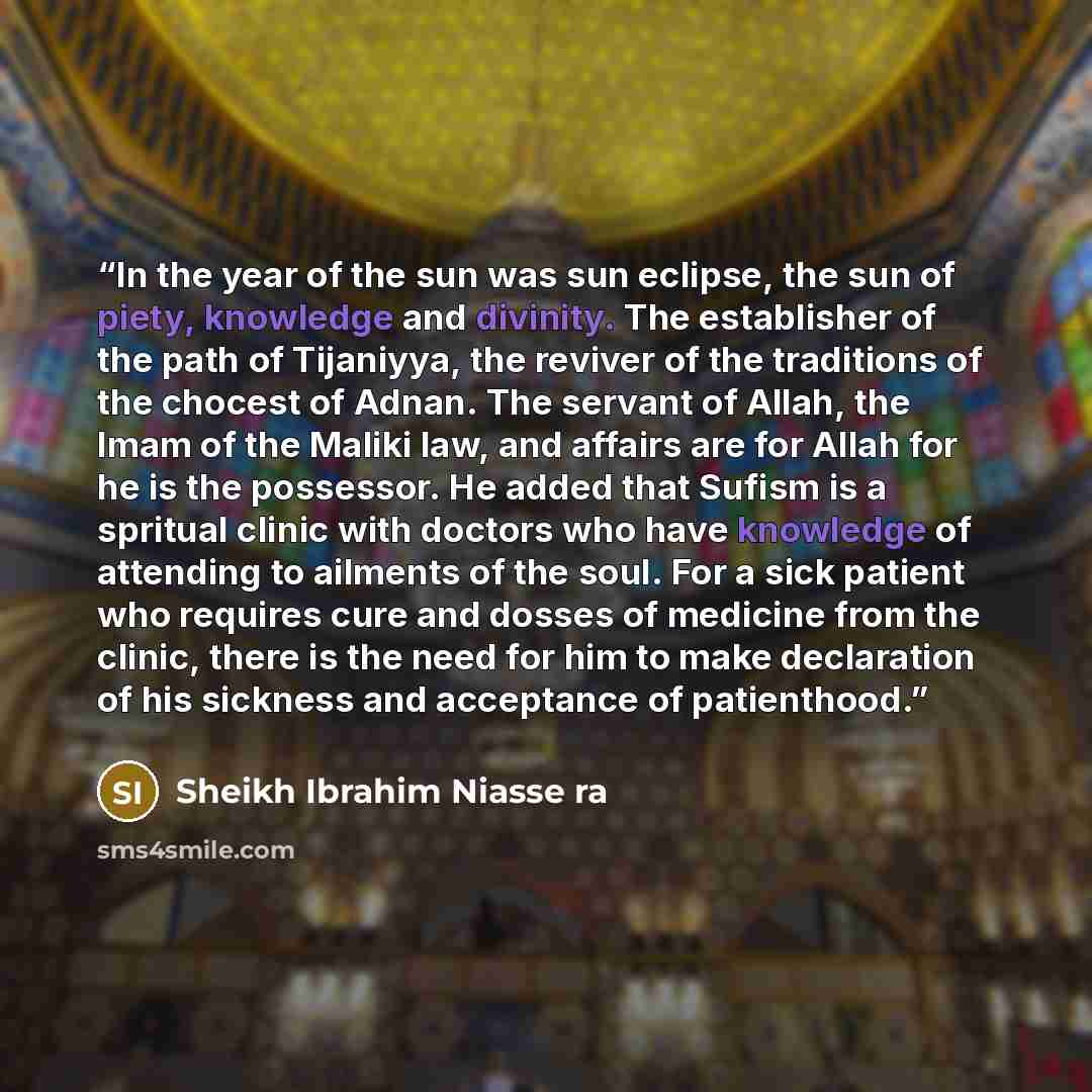 “In the year of the sun was sun eclipse, the sun of piety, knowledge and divinity. The establisher of the path of Tijaniyya, the reviver of the traditions of the chocest of Adnan. The servant of Allah, the Imam of the Maliki law, and affairs are for Allah for he is the possessor. He added that…” quote by Sheikh Ibrahim Niasse ra