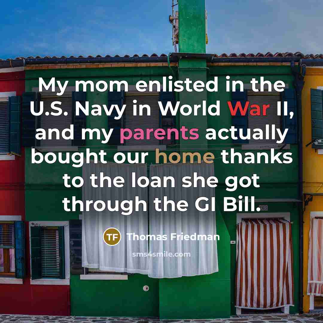 “My mom enlisted in the U.S. Navy in World War II, and my parents actually bought our home thanks to the loan she got through the GI Bill.” quote by Thomas Friedman