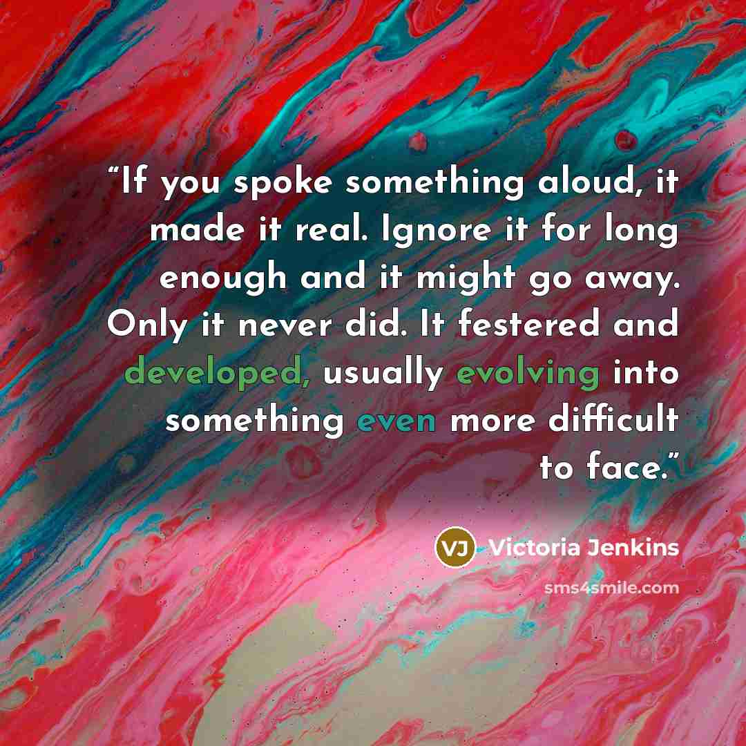 “If you spoke something aloud, it made it real. Ignore it for long enough and it might go away. Only it never did. It festered and developed, usually evolving into something even more difficult to face.” quote by Victoria Jenkins