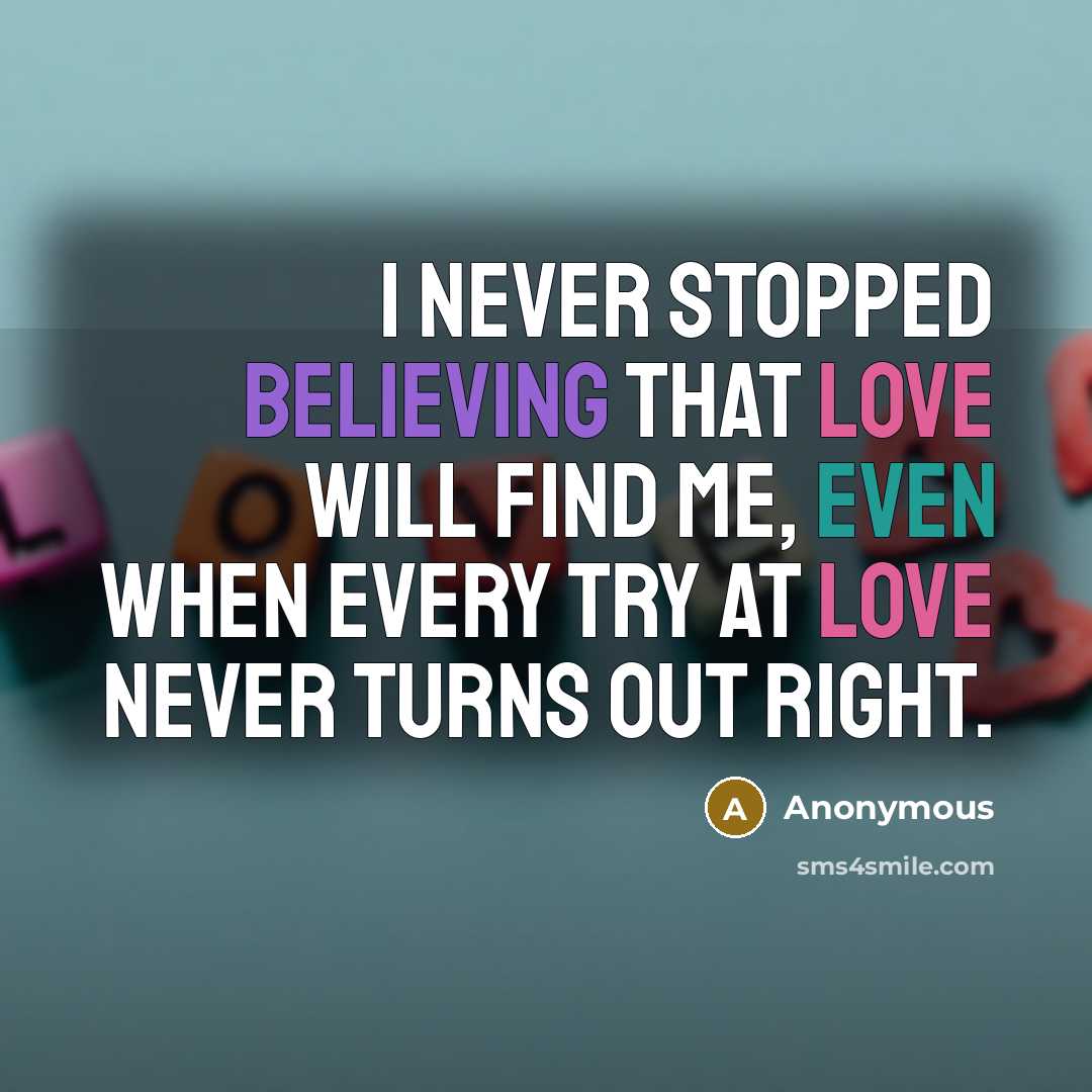 “I never stopped believing that love will find me, even when every try at love never turns out right.” quote by Anonymous
