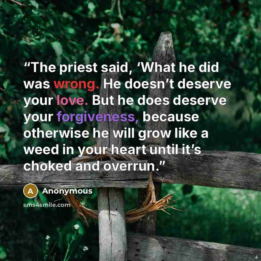 “The priest said, ‘What he did was wrong. He doesn’t deserve your love. But he does deserve your forgiveness, because otherwise he will grow like a weed in your heart until it’s choked and overrun.” quote by Anonymous