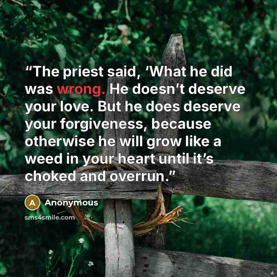 “The priest said, ‘What he did was wrong. He doesn’t deserve your love. But he does deserve your forgiveness, because otherwise he will grow like a weed in your heart until it’s choked and overrun.” quote by Anonymous