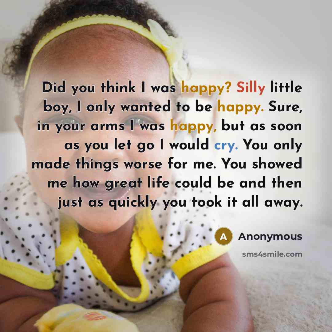 “Did you think I was happy? Silly little boy, I only wanted to be happy. Sure, in your arms I was happy, but as soon as you let go I would cry. You only made things worse for me. You showed me how great life could be and then just as quickly you took it all away.” quote by Anonymous