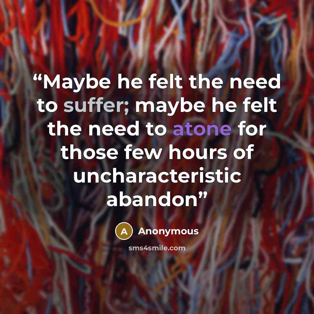 “Maybe he felt the need to suffer; maybe he felt the need to atone for those few hours of uncharacteristic abandon” quote by Anonymous