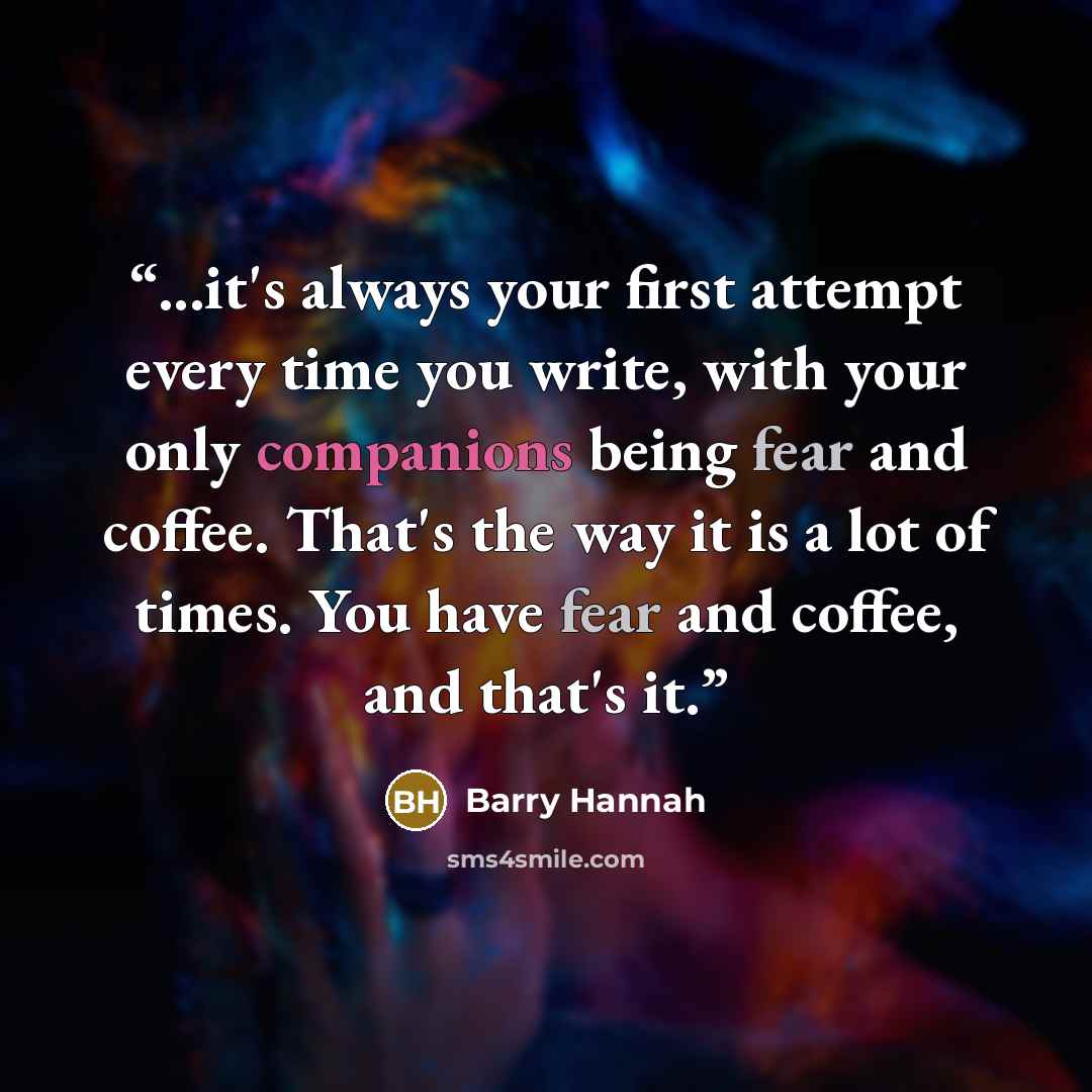 “...it's always your first attempt every time you write, with your only companions being fear and coffee. That's the way it is a lot of times. You have fear and coffee, and that's it.” quote by Barry Hannah