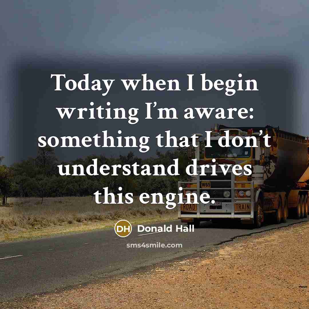 “Today when I begin writing I’m aware: something that I don’t understand drives this engine.” quote by Donald Hall