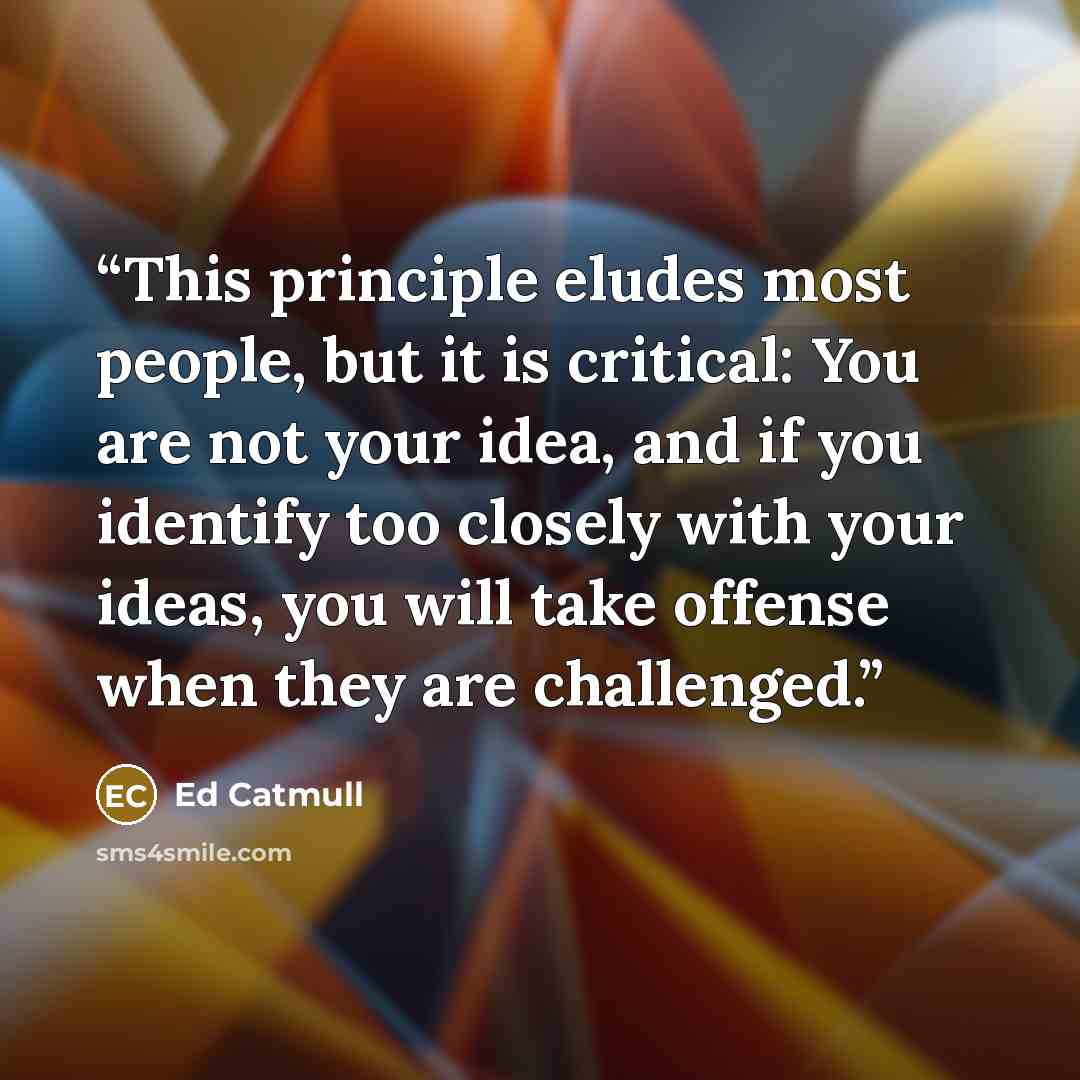 “This principle eludes most people, but it is critical: You are not your idea, and if you identify too closely with your ideas, you will take offense when they are challenged.” quote by Ed Catmull