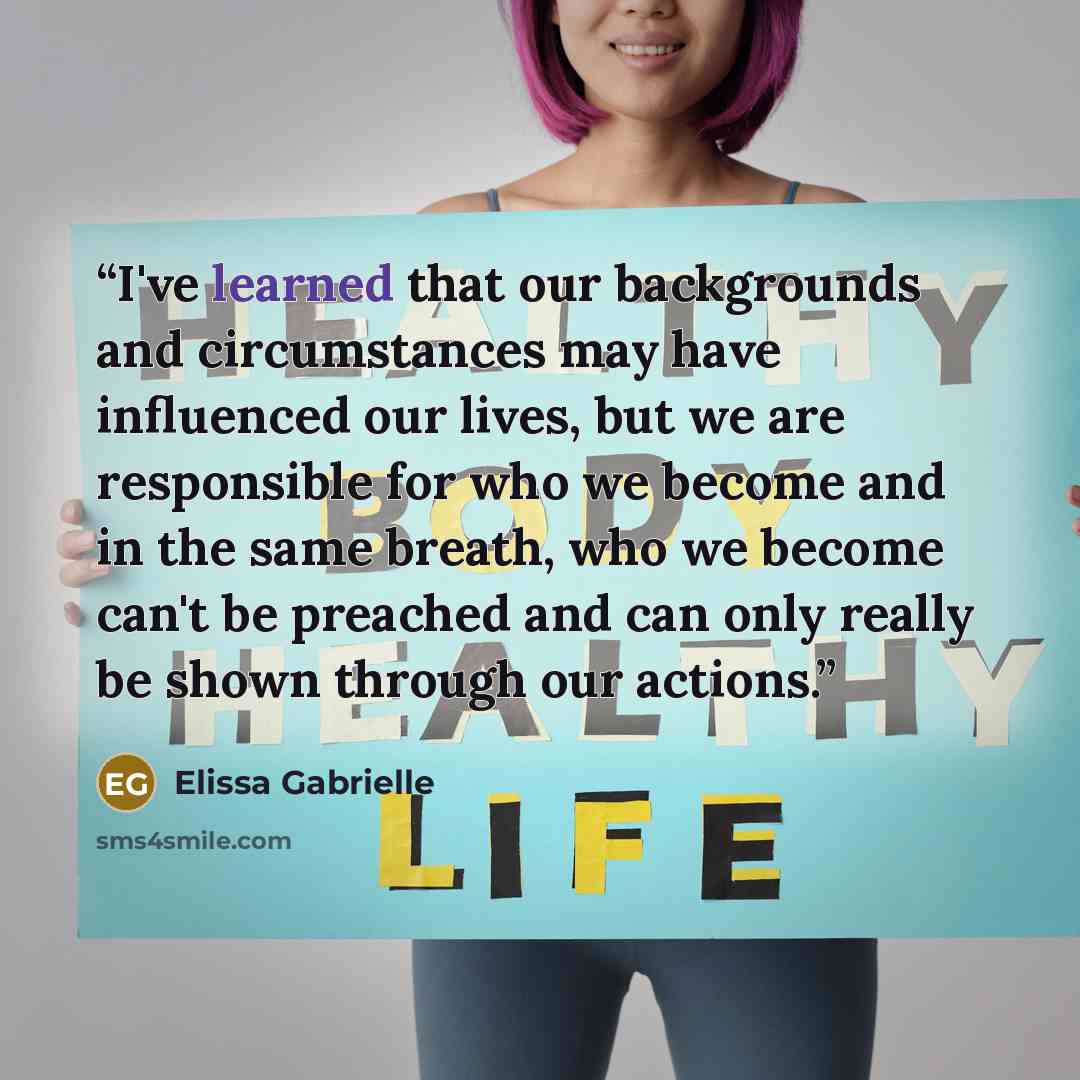 “I've learned that our backgrounds and circumstances may have influenced our lives, but we are responsible for who we become and in the same breath, who we become can't be preached and can only really be shown through our actions.” quote by Elissa Gabrielle