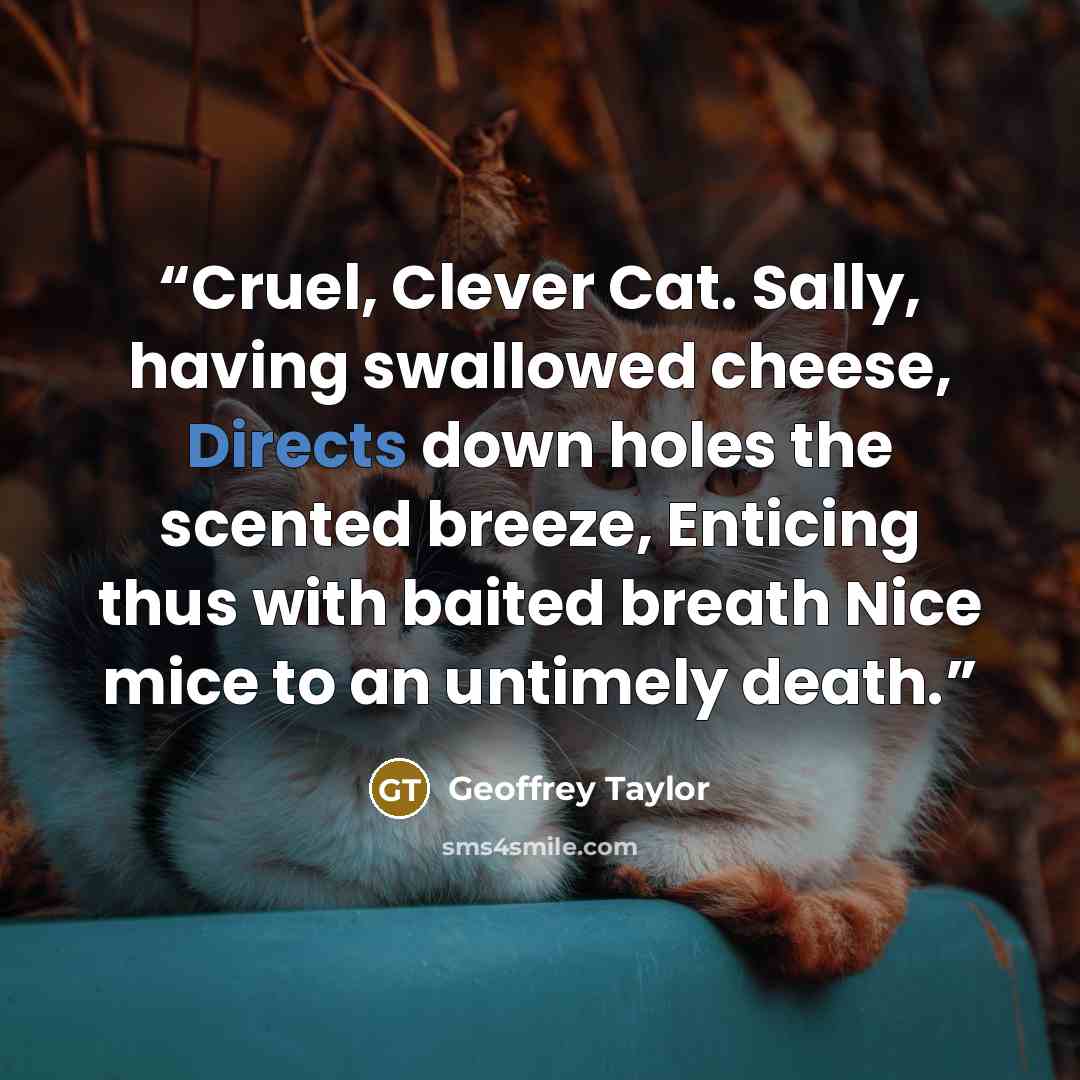 “Cruel, Clever Cat. Sally, having swallowed cheese, Directs down holes the scented breeze, Enticing thus with baited breath Nice mice to an untimely death.” quote by Geoffrey Taylor