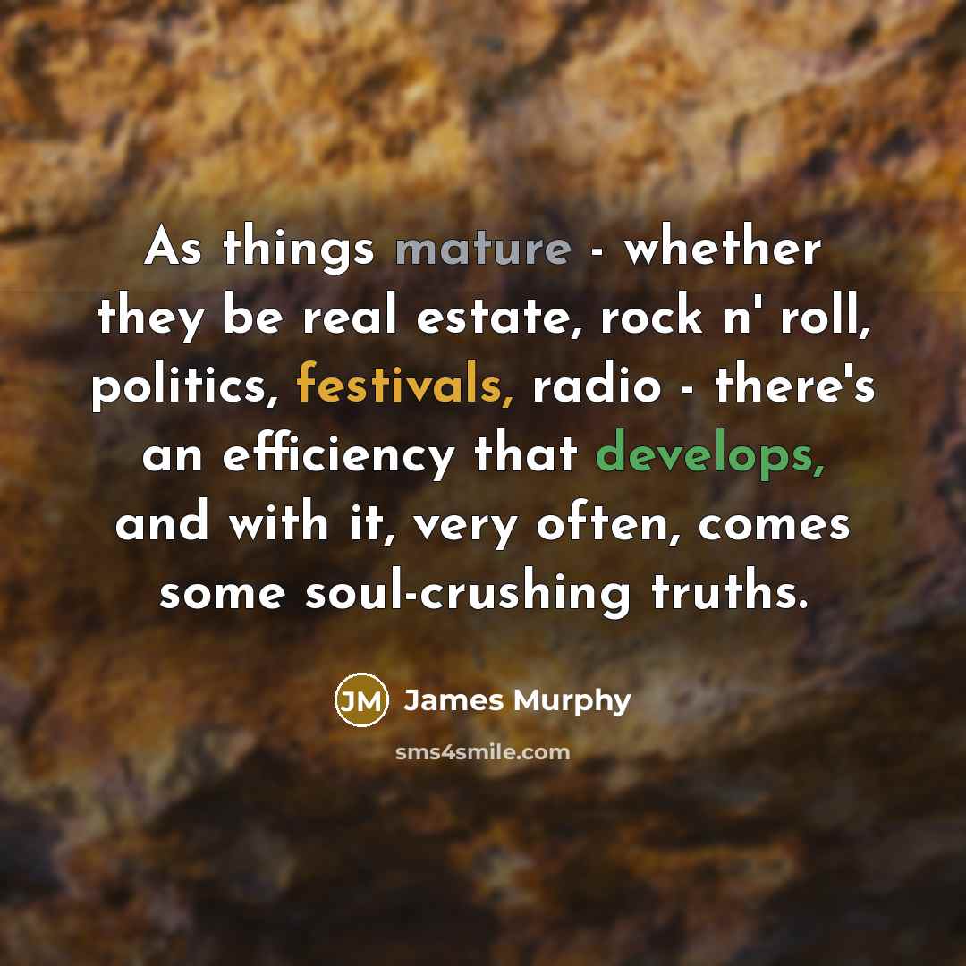 “As things mature - whether they be real estate, rock n' roll, politics, festivals, radio - there's an efficiency that develops, and with it, very often, comes some soul-crushing truths.” quote by James Murphy