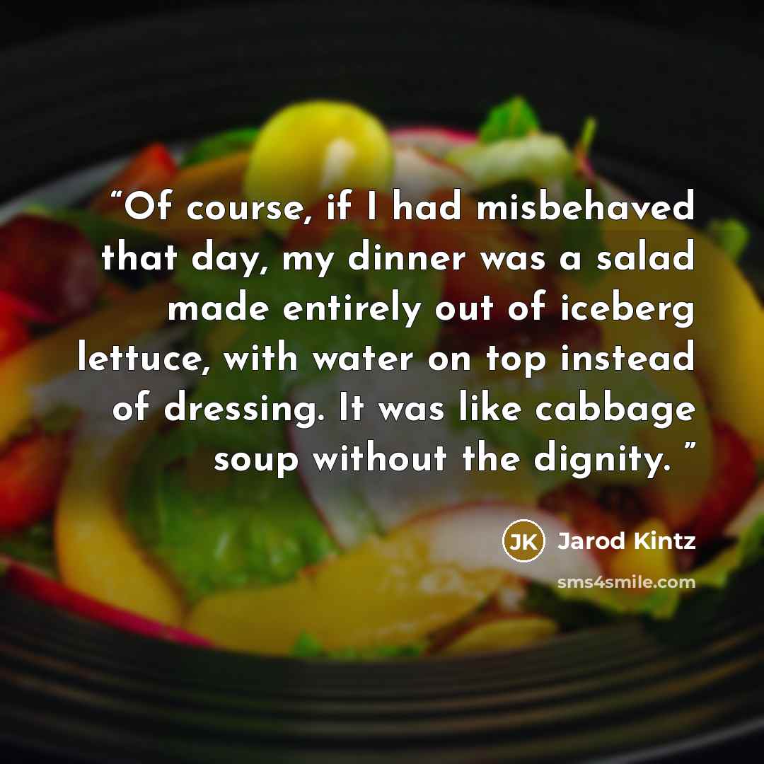“Of course, if I had misbehaved that day, my dinner was a salad made entirely out of iceberg lettuce, with water on top instead of dressing. It was like cabbage soup without the dignity.” quote by Jarod Kintz