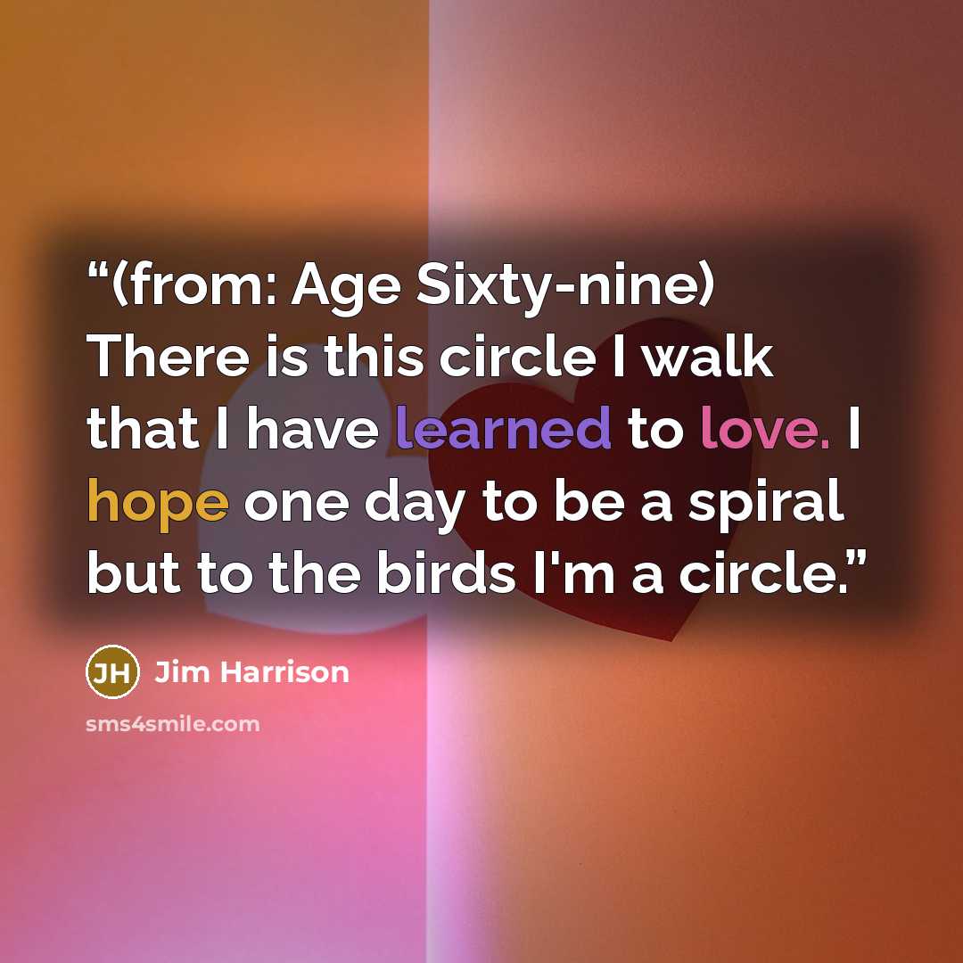“(from: Age Sixty-nine) There is this circle I walk that I have learned to love. I hope one day to be a spiral but to the birds I'm a circle.” quote by Jim Harrison