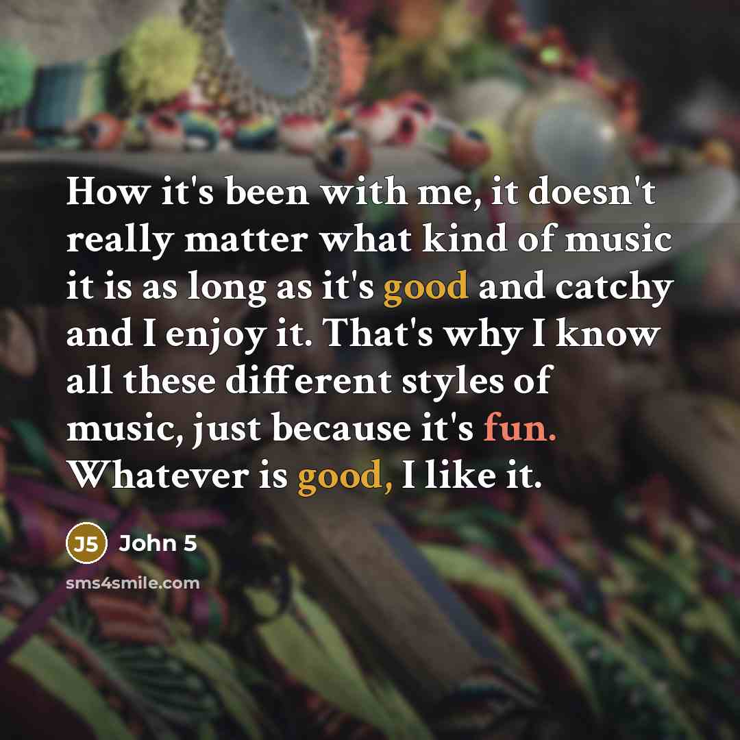 “How it's been with me, it doesn't really matter what kind of music it is as long as it's good and catchy and I enjoy it. That's why I know all these different styles of music, just because it's fun. Whatever is good, I like it.” quote by John 5