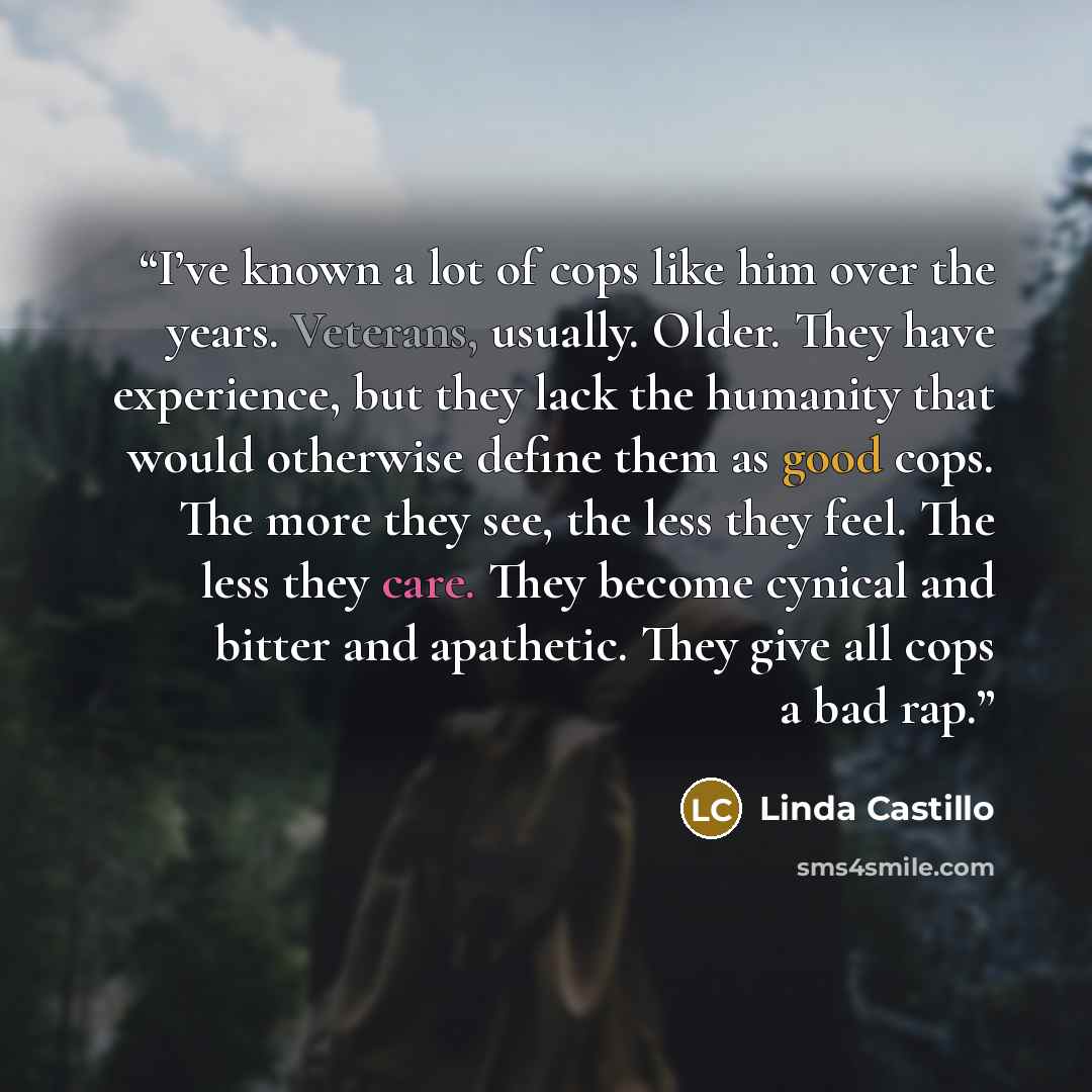 “I’ve known a lot of cops like him over the years. Veterans, usually. Older. They have experience, but they lack the humanity that would otherwise define them as good cops. The more they see, the less they feel. The less they care. They become cynical and bitter and apathetic. They give all cops a…” quote by Linda Castillo