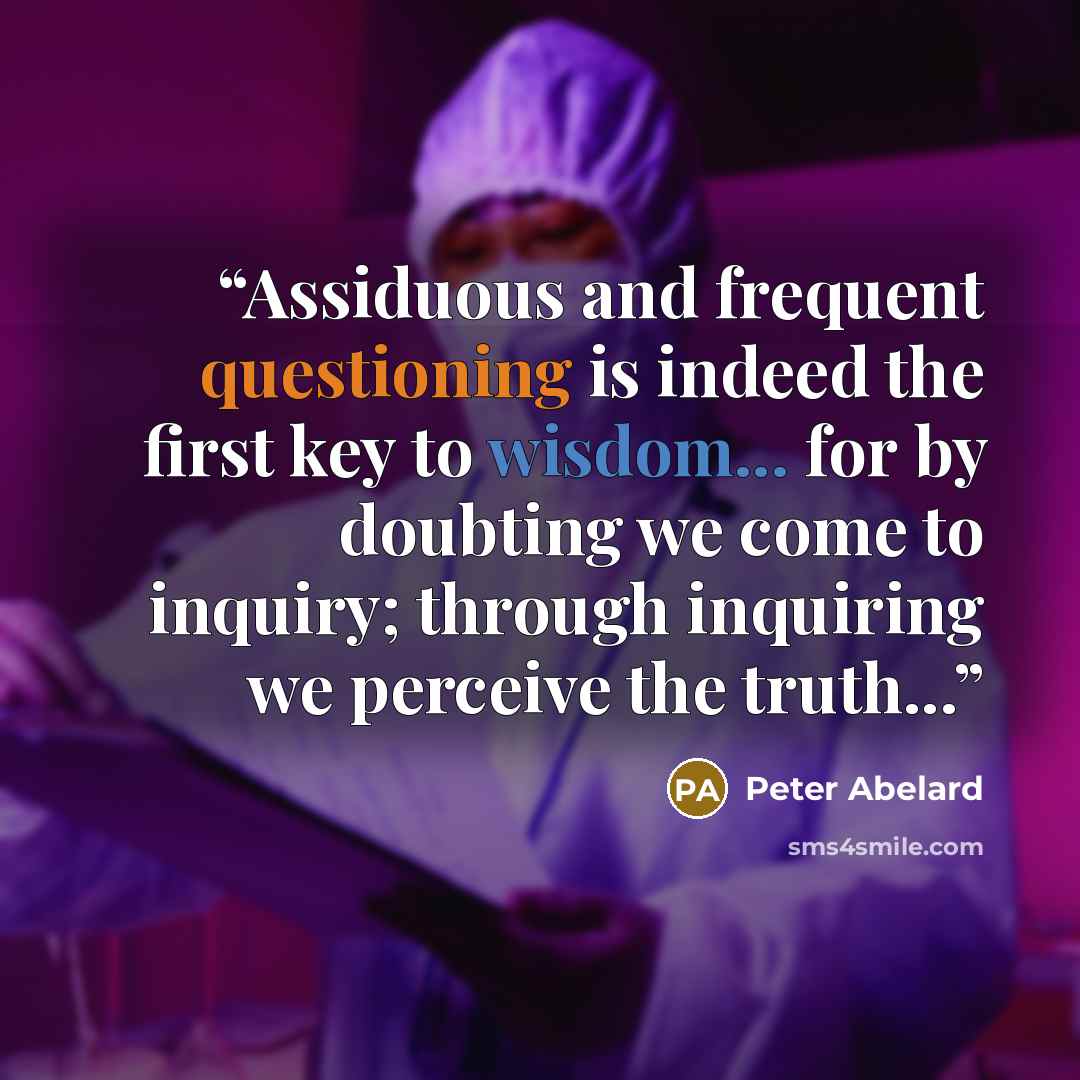 “Assiduous and frequent questioning is indeed the first key to wisdom... for by doubting we come to inquiry; through inquiring we perceive the truth...” quote by Peter Abelard