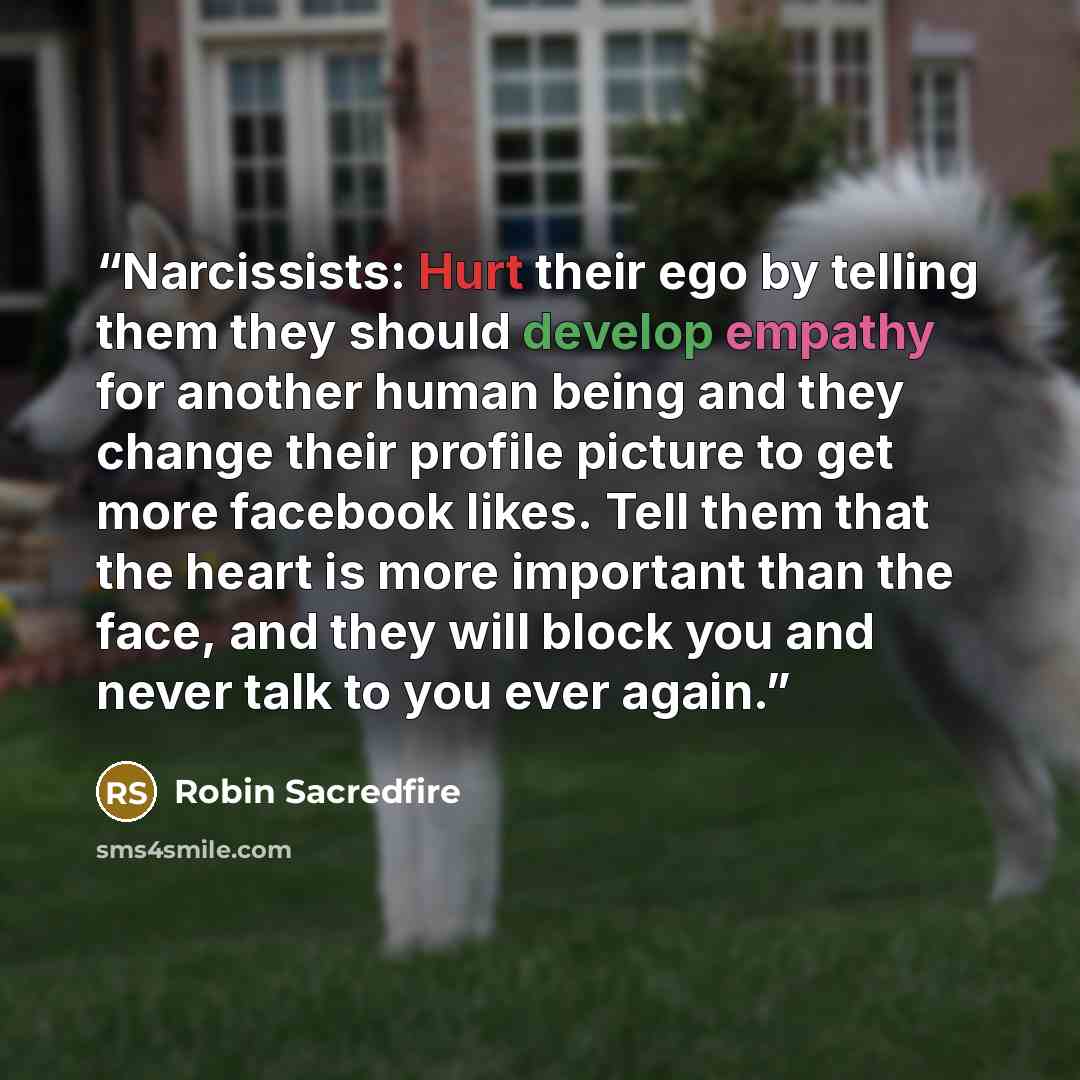 “Narcissists: Hurt their ego by telling them they should develop empathy for another human being and they change their profile picture to get more facebook likes. Tell them that the heart is more important than the face, and they will block you and never talk to you ever again.” quote by Robin Sacredfire