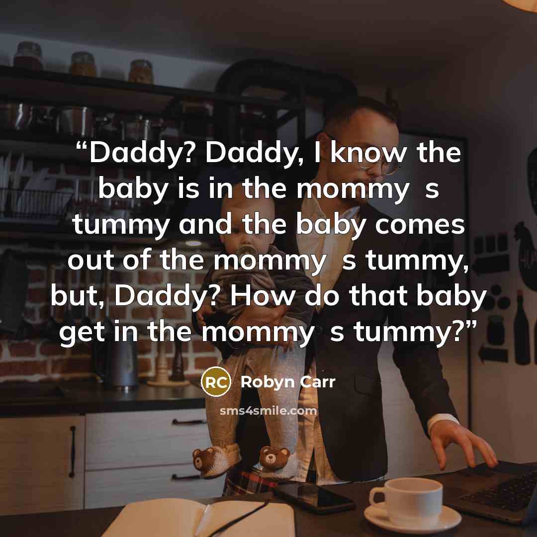 “Daddy? Daddy, I know the baby is in the mommy‟s tummy and the baby comes out of the mommy‟s tummy, but, Daddy? How do that baby get in the mommy‟s tummy?” quote by Robyn Carr