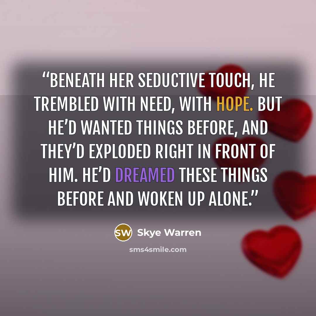 “Beneath her seductive touch, he trembled with need, with hope. But he’d wanted things before, and they’d exploded right in front of him. He’d dreamed these things before and woken up alone.” quote by Skye Warren
